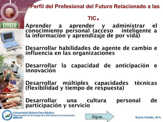 • Aprender a aprender y administrar el
conocimiento personal (acceso inteligente a
la información y aprendizaje de por vida)
• Desarrollar habilidades de agente de cambio e
influencia en las organizaciones
• Desarrollar la capacidad de anticipación e
innovación
• Desarrollar múltiples capacidades técnicas
(flexibilidad y tiempo de respuesta)
• Desarrollar una cultura personal de
participación y servicio
Sigue..
Perfil del Profesional del Futuro Relacionado a las
TIC.
 