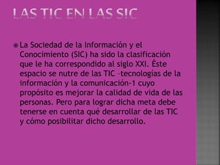  La Sociedad de la Información y el
Conocimiento (SIC) ha sido la clasificación
que le ha correspondido al siglo XXI. Éste
espacio se nutre de las TIC –tecnologías de la
información y la comunicación-1 cuyo
propósito es mejorar la calidad de vida de las
personas. Pero para lograr dicha meta debe
tenerse en cuenta qué desarrollar de las TIC
y cómo posibilitar dicho desarrollo.
 