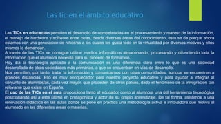 Las TICs en educación permiten el desarrollo de competencias en el procesamiento y manejo de la información,
el manejo de hardware y software entre otras, desde diversas áreas del conocimiento, esto se da porque ahora
estamos con una generación de niños/as a los cuales les gusta todo en la virtualidad por diversos motivos y ellos
mismos lo demandan.
A través de las TICs se consigue utilizar medios informáticos almacenando, procesando y difundiendo toda la
información que el alumno/a necesita para su proceso de formación.
Hoy día la tecnología aplicada a la comunicación es una diferencia clara entre lo que es una sociedad
desarrollada de otras sociedades más primarias, o que se encuentran en vías de desarrollo.
Nos permiten, por tanto, tratar la información y comunicarnos con otras comunidades, aunque se encuentren a
grandes distancias. Ello es muy enriquecedor para nuestro proyecto educativo y para ayudar a integrar al
conjunto de alumnos/as, cada vez mayor, que proceden de otros países, dado el fenómeno de la inmigración tan
relevante que existe en España.
El uso de las TICs en el aula proporciona tanto al educador como al alumno/a una útil herramienta tecnológica
posicionando así a este último en protagonista y actor de su propio aprendizaje. De tal forma, asistimos a una
renovación didáctica en las aulas donde se pone en práctica una metodología activa e innovadora que motiva al
alumnado en las diferentes áreas o materias.
Las tic en el ámbito educativo
 
