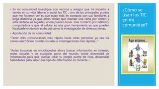 ¿Cómo se
usan las TIC
en mi
comunidad?
◦ En mi comunidad investigue con vecinos y amigos que ha impacto a
tenido en su vida laborar y social las TIC , uno de las principales puntos
que me hicieron ver es que estan más en contacto con sus familiares a
larga distancia ya que antes tenían que mandar una carta por correo y
esta tardaba en llegarles, ahora pueden tener más contacto por teléfono,
computadora y que el celular es una gran herramienta ya que pueden
localizarle en donde estén, así como la investigación de diversos temas,
◦ Aportación de mi comunidad:
“Tener más comunicación más rápida hacia otras personas ya sea vía
correo electrónico o redes sociales e investigaciones más rápidas…”
“Antes buscabas en enciclopedias ahora buscas información en internet,
redes sociales y de cualquier parte del mundo, existe diversidad de
información para que puedas crear tu propio punto de vista, desarrollar
habilidades para saber que tipo de información es correcta…”
 