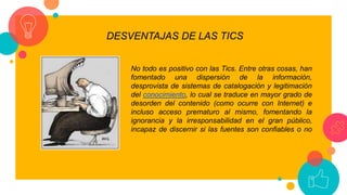 DESVENTAJAS DE LAS TICS
No todo es positivo con las Tics. Entre otras cosas, han
fomentado una dispersión de la información,
desprovista de sistemas de catalogación y legitimación
del conocimiento, lo cual se traduce en mayor grado de
desorden del contenido (como ocurre con Internet) e
incluso acceso prematuro al mismo, fomentando la
ignorancia y la irresponsabilidad en el gran público,
incapaz de discernir si las fuentes son confiables o no
 