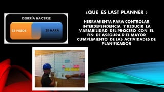 ¿QUE ES LAST PLANNER ?
HERRAMIENTA PARA CONTROLAR
INTERDEPENDENCIA Y REDUCIR LA
VARIABILIDAD DEL PROCESO CON EL
FIN DE ASEGURA R EL MAYOR
CUMPLIMIENTO DE LAS ACTIVIDADES DE
PLANIFICADOR
 