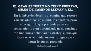 EL GRAN SENDERO NO TIENE PUERTAS, 
MILES DE CAMINOS LLEVAN A ÉL. 
En la labor del docente el camino que recorre 
con sus alumnos en el ámbito educativo para 
conseguir lo que pretende ya sea un 
conocimiento o un aprendizaje no se consigue 
con una única actividad o estrategia, sino que 
hay varias actividades o estrategias para 
lograr lo que se pretende. 
Elaboro: Araceli Vega S. 
 