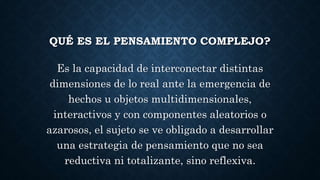 QUÉ ES EL PENSAMIENTO COMPLEJO? 
Es la capacidad de interconectar distintas 
dimensiones de lo real ante la emergencia de 
hechos u objetos multidimensionales, 
interactivos y con componentes aleatorios o 
azarosos, el sujeto se ve obligado a desarrollar 
una estrategia de pensamiento que no sea 
reductiva ni totalizante, sino reflexiva. 
 