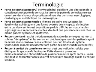 Terminologie
• Perte de connaissance (PC) : terme général qui décrit une altération de la
conscience avec perte de contact. Le terme de perte de connaissance est
ouvert sur des champs diagnostiques divers des domaines neurologique,
cardiologique, métabolique ou toxicologique…
• Perte de connaissance totale : élimine du cadre des syncopes les
lipothymies qui désignent une forme avortée de syncope.La distinction
entre ces deux entités est en pratique parfois difficile, sur-tout chez les
sujets âgés aux réponses hésitantes, d’autant que peuvent coexister chez un
même patient syncope et lipothymie.
• Retour spontané : exclut théoriquement du cadre des syncopes les morts
subites “récupérées” et les comas, en précisant que seuls les patients ayant
bénéficié d’une cardioversion électrique pour un trouble du rythme
ventriculaire dûment documenté font partie des morts subites récupérées.
• Retour à un état de conscience normal : est une notion introduite pour
distinguer la syncope de l’épilepsie. Cette dernière provoque
habituellement une obnubilation de plusieurs minutes après l’accès… mais
elle peut se rencontrer après un arrêt circulatoire prolongé quelle qu’en soit
la cause.
 
