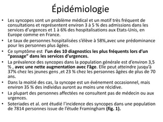 Épidémiologie
• Les syncopes sont un problème médical et un motif très fréquent de
consultations et représentent environ 3 à 5 % des admissions dans les
services d’urgences et 1 à 6% des hospitalisations aux Etats-Unis, en
Europe comme en France.
• Le taux de personnes hospitalisées s’élève à 58%,avec une prédominance
pour les personnes plus âgées.
• Ce symptôme est l’un des 10 diagnostics les plus fréquents lors d’un
“passage” dans les services d’urgences.
• La prévalence des syncopes dans la population générale est d’environ 3,5
% , avec une nette augmentation avec l’âge. Elle peut atteindre jusqu’à
37% chez les jeunes gens ,et 23 % chez les personnes âgées de plus de 70
ans.
• Dans la moitié des cas, la syncope est un événement occasionnel, mais
environ 35 % des individus auront au moins une récidive.
• La plupart des personnes affectées ne consultent pas de médecin ou aux
urgences.
• Soteriades et al. ont étudié l’incidence des syncopes dans une population
de 7814 personnes issue de l’étude Framingham (fig. 1).
 