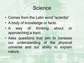 Science
• Comes from the Latin word “scientia”
• A body of knowledge or facts.
• A way of thinking about or
approaching a topic.
• Asks questions that aim to increase
our understanding of the physical
universe and our ability to explain
nature.
 
