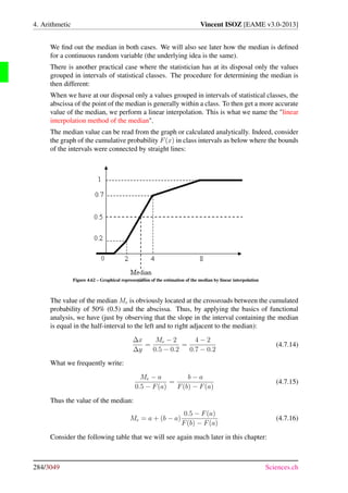 Draft
4. Arithmetic Vincent ISOZ [EAME v3.0-2013]
We ﬁnd out the median in both cases. We will also see later how the median is deﬁned
for a continuous random variable (the underlying idea is the same).
There is another practical case where the statistician has at its disposal only the values
grouped in intervals of statistical classes. The procedure for determining the median is
then different:
When we have at our disposal only a values grouped in intervals of statistical classes, the
abscissa of the point of the median is generally within a class. To then get a more accurate
value of the median, we perform a linear interpolation. This is what we name the linear
interpolation method of the median.
The median value can be read from the graph or calculated analytically. Indeed, consider
the graph of the cumulative probability F(x) in class intervals as below where the bounds
of the intervals were connected by straight lines:
Figure 4.62 – Graphical representation of the estimation of the median by linear interpolation
The value of the median Me is obviously located at the crossroads between the cumulated
probability of 50% (0.5) and the abscissa. Thus, by applying the basics of functional
analysis, we have (just by observing that the slope in the interval containing the median
is equal in the half-interval to the left and to right adjacent to the median):
∆x
∆y
=
Me − 2
0.5 − 0.2
=
4 − 2
0.7 − 0.2
(4.7.14)
What we frequently write:
Me − a
0.5 − F(a)
=
b − a
F(b) − F(a)
(4.7.15)
Thus the value of the median:
Me = a + (b − a)
0.5 − F(a)
F(b) − F(a)
(4.7.16)
Consider the following table that we will see again much later in this chapter:
284/3049 Sciences.ch
 