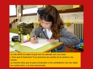 Lo más difícil es saber lo que nos ha sobrado con una resta.
¿ Para qué lo haremos? Si ya tenemos las vueltas en la cartera y las
vemos.
La maestra dice que es para comprobar si los vendedores nos han dado
las vueltas bien, o se han equivocado.
 