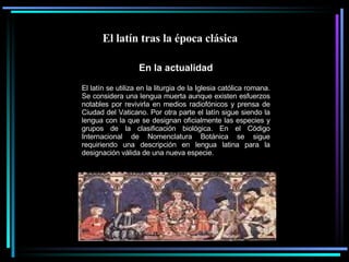 El latín tras la época clásica  En la actualidad El latín se utiliza en la liturgia de la Iglesia católica romana. Se considera una lengua muerta aunque existen esfuerzos notables por revivirla en medios radiofónicos y prensa de Ciudad del Vaticano. Por otra parte el latín sigue siendo la lengua con la que se designan oficialmente las especies y grupos de la clasificación biológica. En el Código Internacional de Nomenclatura Botánica se sigue requiriendo una descripción en lengua latina para la designación válida de una nueva especie. 