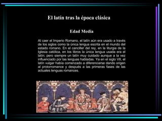 El latín tras la época clásica  Edad Media Al caer el Imperio Romano, el latín aún era usado a través de los siglos como la única lengua escrita en el mundo del estado romano. En el canciller del rey, en la liturgia de la Iglesia católica, en los libros la única lengua usada era el latín; pero siempre un latín muy cuidado aunque a la vez influenciado por las lenguas habladas. Ya en el siglo VII, el latín vulgar había comenzado a diferenciarse dando origen al protorromance y después a las primeras fases de las actuales lenguas romances. 