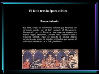 El latín tras la época clásica  Renacimiento   En Italia, surge un movimiento cultural que favoreció un renovado interés por el latín antiguo: el Humanismo. Comenzado ya por Petrarca, sus mayores exponentes fueron Poggio Bracciolini, Lorenzo Valla, Marsilio Ficino y Coluccio Salutati. Aquí es cuando la lengua clásica empieza a ser objeto de estudios profundos que marcan el nacimiento,de hecho, de la filología clásica. 