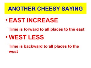 ANOTHER CHEESY SAYING
• EAST INCREASE
Time is forward to all places to the east
• WEST LESS
Time is backward to all places to the
west
 