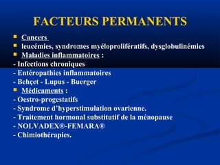 FACTEURS PERMANENTS
 Cancers
 leucémies, syndromes myéloprolifératifs, dysglobulinémies
 Maladies inflammatoires :
- Infections chroniques
- Entéropathies inflammatoires
- Behçet - Lupus - Buerger
 Médicaments :
- Oestro-progestatifs
- Syndrome d’hyperstimulation ovarienne.
- Traitement hormonal substitutif de la ménopause
- NOLVADEX®-FEMARA®
- Chimiothérapies.
 