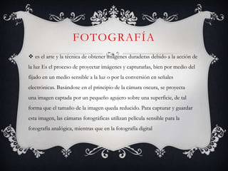 FOTOGRAFÍA
 es el arte y la técnica de obtener imágenes duraderas debido a la acción de
la luz Es el proceso de proyectar imágenes y capturarlas, bien por medio del
fijado en un medio sensible a la luz o por la conversión en señales
electrónicas. Basándose en el principio de la cámara oscura, se proyecta
una imagen captada por un pequeño agujero sobre una superficie, de tal
forma que el tamaño de la imagen queda reducido. Para capturar y guardar
esta imagen, las cámaras fotográficas utilizan película sensible para la
fotografía analógica, mientras que en la fotografía digital
 