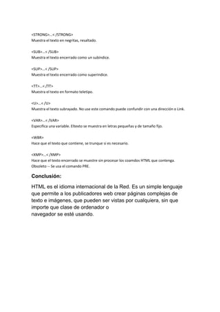 <STRONG>...< /STRONG>
Muestra el texto en negritas, resaltado.
<SUB>...< /SUB>
Muestra el texto encerrado como un subindice.
<SUP>...< /SUP>
Muestra el texto encerrado como superindice.
<TT>...< /TT>
Muestra el texto en formato teletipo.
<U>...< /U>
Muestra el texto subrayado. No use este comando puede confundir con una dirección o Link.
<VAR>...< /VAR>
Especifica una variable. Eltexto se muestra en letras pequeñas y de tamaño fijo.
<WBR>
Hace que el texto que contiene, se trunque si es necesario.
<XMP>...< /XMP>
Hace que el texto encerrado se muestre sin procesar los coamdos HTML que contenga.
Obsoleto -- Se usa el comando PRE.

Conclusión:
HTML es el idioma internacional de la Red. Es un simple lenguaje
que permite a los publicadores web crear páginas complejas de
texto e imágenes, que pueden ser vistas por cualquiera, sin que
importe que clase de ordenador o
navegador se esté usando.

 