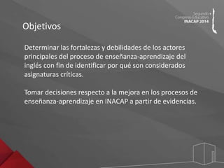 Objetivos 
Determinar las fortalezas y debilidades de los actores 
principales del proceso de enseñanza-aprendizaje del 
inglés con fin de identificar por qué son considerados 
asignaturas críticas. 
Tomar decisiones respecto a la mejora en los procesos de 
enseñanza-aprendizaje en INACAP a partir de evidencias. 
 