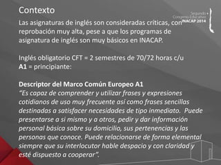 Contexto 
Las asignaturas de inglés son consideradas críticas, con 
reprobación muy alta, pese a que los programas de 
asignatura de inglés son muy básicos en INACAP. 
Inglés obligatorio CFT = 2 semestres de 70/72 horas c/u 
A1 = principiante: 
Descriptor del Marco Común Europeo A1 
“Es capaz de comprender y utilizar frases y expresiones 
cotidianos de uso muy frecuente así como frases sencillas 
destinadas a satisfacer necesidades de tipo inmediato. Puede 
presentarse a si mismo y a otros, pedir y dar información 
personal básica sobre su domicilio, sus pertenencias y las 
personas que conoce. Puede relacionarse de forma elemental 
siempre que su interlocutor hable despacio y con claridad y 
esté dispuesto a cooperar”. 
 