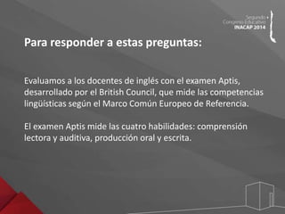 Para responder a estas preguntas: 
Evaluamos a los docentes de inglés con el examen Aptis, 
desarrollado por el British Council, que mide las competencias 
lingüísticas según el Marco Común Europeo de Referencia. 
El examen Aptis mide las cuatro habilidades: comprensión 
lectora y auditiva, producción oral y escrita. 
 
