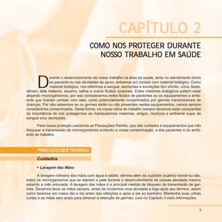9
C
C
C
C
CAPÍTULO 2
APÍTULO 2
APÍTULO 2
APÍTULO 2
APÍTULO 2
COMO NOS PROTEGER DURANTE
COMO NOS PROTEGER DURANTE
COMO NOS PROTEGER DURANTE
COMO NOS PROTEGER DURANTE
COMO NOS PROTEGER DURANTE
NOS
NOS
NOS
NOS
NOSS
S
S
S
SO TRABALHO EM S
O TRABALHO EM S
O TRABALHO EM S
O TRABALHO EM S
O TRABALHO EM SAÚDE
AÚDE
AÚDE
AÚDE
AÚDE
D
urante o desenvolvimento de nosso trabalho na área da saúde, tanto no atendimento direto
ao paciente ou nas atividades de apoio, entramos em contato com material biológico. Como
material biológico, nos referimos a sangue, secreções e excreções tipo vômito, urina, fezes,
sêmen, leite materno, escarro, saliva e outros fluidos corporais. Estes materiais biológicos podem estar
alojando microrganismos, por isso consideramos estes fluidos de pacientes ou os equipamentos e ambi-
ente que tiveram contato com eles, como potencialmente contaminados por germes transmissíveis de
doenças. Por não sabermos se os germes estão ou não presentes nestes equipamentos, vamos sempre
considerá-los contaminados. Desta forma, na nossa rotina de trabalho sempre devemos estar conscientes
da importância de nos protegermos ao manipularmos materiais, artigos, resíduos e ambiente sujos de
sangue e/ou secreções.
Para nossa proteção usaremos as Precauções Padrão, que são cuidados e equipamentos que irão
bloquear a transmissão de microrganismos evitando a nossa contaminação, a dos pacientes e do ambi-
ente de trabalho.
PRECAUÇÕES PADRÃO
Cuidados
• Lavagem das Mãos
A lavagem rotineira das mãos com água e sabão, elimina além da sujidade (sujeira) visível ou não,
todos os microrganismos que se aderem a pele durante o desenvolvimento de nossas atividade mesmo
estando a mão enluvada. A lavagem das mãos é a principal medida de bloqueio da transmissão de ger-
mes. Devemos lavar as mãos sempre, antes de iniciarmos uma atividade e logo após seu término, assim
como fazemos em nosso dia a dia antes das refeições e após a ida ao banheiro. Mantenha suas unhas
curtas e as mãos sem anéis para diminuir a retenção de germes. Leia no Capítulo 3 mais informações.
9
 