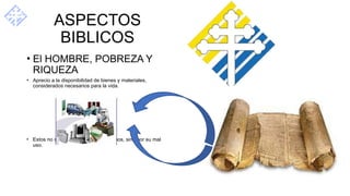 ASPECTOS
BIBLICOS
• El HOMBRE, POBREZA Y
RIQUEZA
• Aprecio a la disponibilidad de bienes y materiales,
considerados necesarios para la vida.
• Estos no son condenados en si mismos, sino por su mal
uso.
 
