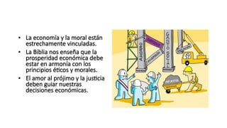 LA ECONOMIA Y LA MORAL
• La economía y la moral están
estrechamente vinculadas.
• La Biblia nos enseña que la
prosperidad económica debe
estar en armonía con los
principios éticos y morales.
• El amor al prójimo y la justicia
deben guiar nuestras
decisiones económicas.
 