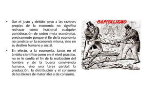 MORAL Y ECONOMÌA
• Dar el justo y debido peso a las razones
propias de la economía no significa
rechazar como irracional cualquier
consideración de orden meta económico,
precisamente porque el fin de la economía
no consiste en la economía misma, sino en
su destino humano y social.
• En efecto, a la economía, tanto en el
ámbito científico como en el nivel práctico,
no se le confía el fin de la realización del
hombre y de la buena convivencia
humana, sino una tarea parcial: la
producción, la distribución y el consumo
de los bienes de materiales y de consumo.
 