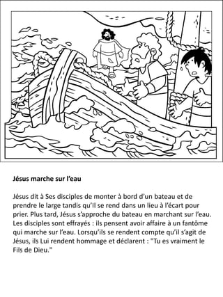 Jésus marche sur l’eau
Jésus dit à Ses disciples de monter à bord d’un bateau et de
prendre le large tandis qu’Il se rend dans un lieu à l’écart pour
prier. Plus tard, Jésus s’approche du bateau en marchant sur l’eau.
Les disciples sont effrayés : ils pensent avoir affaire à un fantôme
qui marche sur l’eau. Lorsqu’ils se rendent compte qu’il s’agit de
Jésus, ils Lui rendent hommage et déclarent : "Tu es vraiment le
Fils de Dieu."
 