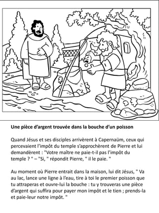 Une pièce d’argent trouvée dans la bouche d’un poisson
Quand Jésus et ses disciples arrivèrent à Capernaüm, ceux qui
percevaient l’impôt du temple s’approchèrent de Pierre et lui
demandèrent : "Votre maître ne paie-t-il pas l’impôt du
temple ? " – "Si, " répondit Pierre, " il le paie. "
Au moment où Pierre entrait dans la maison, lui dit Jésus, " Va
au lac, lance une ligne à l’eau, tire à toi le premier poisson que
tu attraperas et ouvre-lui la bouche : tu y trouveras une pièce
d’argent qui suffira pour payer mon impôt et le tien ; prends-la
et paie-leur notre impôt. "
 