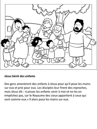 Jésus bénit des enfants
Des gens amenèrent des enfants à Jésus pour qu'il pose les mains
sur eux et prie pour eux. Les disciples leur firent des reproches,
mais Jésus dit : «Laissez les enfants venir à moi et ne les en
empêchez pas, car le Royaume des cieux appartient à ceux qui
sont comme eux.» Il alors posa les mains sur eux.
 