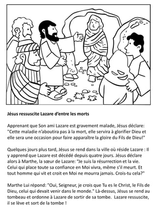 Jésus ressuscite Lazare d’entre les morts
Apprenant que Son ami Lazare est gravement malade, Jésus déclare:
"Cette maladie n’aboutira pas à la mort, elle servira à glorifier Dieu et
elle sera une occasion pour faire apparaître la gloire du Fils de Dieu!"
Quelques jours plus tard, Jésus se rend dans la ville où réside Lazare : Il
y apprend que Lazare est décédé depuis quatre jours. Jésus déclare
alors à Marthe, la sœur de Lazare: “Je suis la résurrection et la vie.
Celui qui place toute sa confiance en Moi vivra, même s’il meurt. Et
tout homme qui vit et croit en Moi ne mourra jamais. Crois-tu cela?"
Marthe Lui répond: "Oui, Seigneur, je crois que Tu es le Christ, le Fils de
Dieu, celui qui devait venir dans le monde." Là-dessus, Jésus se rend au
tombeau et ordonne à Lazare de sortir de sa tombe. Lazare ressuscite,
il se lève et sort de la tombe !
 