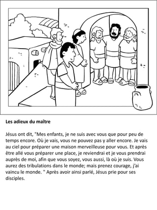 Les adieux du maître
Jésus ont dit, "Mes enfants, je ne suis avec vous que pour peu de
temps encore. Où je vais, vous ne pouvez pas y aller encore. Je vais
au ciel pour préparer une maison merveilleuse pour vous. Et après
être allé vous préparer une place, je reviendrai et je vous prendrai
auprès de moi, afin que vous soyez, vous aussi, là où je suis. Vous
aurez des tribulations dans le monde; mais prenez courage, j’ai
vaincu le monde. " Après avoir ainsi parlé, Jésus prie pour ses
disciples.
 