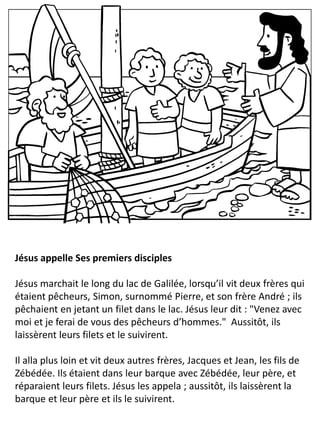 Jésus appelle Ses premiers disciples
Jésus marchait le long du lac de Galilée, lorsqu’il vit deux frères qui
étaient pêcheurs, Simon, surnommé Pierre, et son frère André ; ils
pêchaient en jetant un filet dans le lac. Jésus leur dit : "Venez avec
moi et je ferai de vous des pêcheurs d’hommes." Aussitôt, ils
laissèrent leurs filets et le suivirent.
Il alla plus loin et vit deux autres frères, Jacques et Jean, les fils de
Zébédée. Ils étaient dans leur barque avec Zébédée, leur père, et
réparaient leurs filets. Jésus les appela ; aussitôt, ils laissèrent la
barque et leur père et ils le suivirent.
 