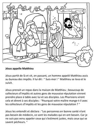 Jésus appelle Matthieu
Jésus partit de là et vit, en passant, un homme appelé Matthieu assis
au bureau des impôts. Il lui dit : " Suis-moi ! " Matthieu se leva et le
suivit.
Jésus prenait un repas dans la maison de Matthieu ; beaucoup de
collecteurs d’impôts et autres gens de mauvaise réputation vinrent
prendre place à table avec lui et ses disciples. Les Pharisiens virent
cela et dirent à ses disciples : "Pourquoi votre maître mange-t-il avec
les collecteurs d’impôts et les gens de mauvaise réputation ? "
Jésus les entendit et déclara : "Les personnes en bonne santé n’ont
pas besoin de médecin, ce sont les malades qui en ont besoin. Car je
ne suis pas venu appeler ceux qui s’estiment justes, mais ceux qui se
savent pécheurs. "
 