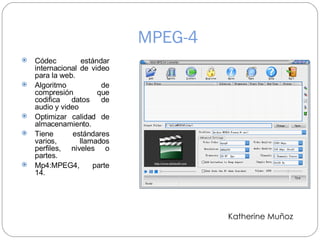 MPEG-4 Códec estándar internacional de video para la web. Algoritmo de compresión que codifica datos de audio y video  Optimizar calidad de almacenamiento. Tiene estándares varios, llamados perfiles, niveles o partes. Mp4:MPEG4, parte 14. Katherine Muñoz 