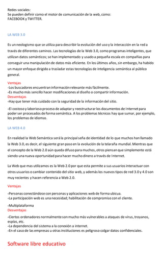 Redes sociales:
Se pueden definir como el motor de comunicación de la web, como:
FACEBOOK y TWITTER.
LA WEB 3.0
Es un neologismo que se utiliza para describir la evolución del uso y la interacción en la red a
través de diferentes caminos. Las tecnologías de la Web 3.0, como programas inteligentes, que
utilizan datos semánticos; se han implementado y usado a pequeña escala en compañías para
conseguir una manipulación de datos más eficiente. En los últimos años, sin embargo, ha habido
un mayor enfoque dirigido a trasladar estas tecnologías de inteligencia semántica al público
general.
Ventajas
-Los buscadores encuentran información relevante más fácilmente.
-Es mucho más sencillo hacer modificaciones al diseño o compartir información.
Desventajas
-Hay que tener más cuidado con la seguridad de la información del sitio.
-El costoso y laborioso proceso de adaptar y reestructurar los documentos de Internetpara
poder ser procesados deforma semántica. A los problemas técnicos hay que sumar, por ejemplo,
los problemas de idiomas.
LA WEB 4.0
En realidad la Web Semántica será la principalseña de identidad de lo que muchos han llamado
la Web 3.0, es decir, el siguiente gran paso en la evolución de la telaraña mundial. Mientras que
el concepto de la Web 2.0 aún queda difuso para muchos, otros piensan que simplemente está
siendo una nueva oportunidad para hacer mucho dinero a través de Internet.
La Web que mas utilizamos es la Web 2.0 por que esta permite a sus usuarios interactuar con
otros usuarios o cambiar contenido del sitio web, y además los nuevos tipos de red 3.0 y 4.0 son
muy recientes y hacen referencia a Web 2.0.
Ventajas
-Personas conectándosecon personas y aplicaciones web de forma ubicua.
-La participación web es una necesidad; habilitación de compromiso con el cliente.
-Multiplataforma
Desventajas
-Ciertos ordenadores normalmenteson mucho más vulnerables a ataques de virus, troyanos,
espías, etc.
-La dependencia del sistema a la conexión a internet.
-En el caso de las empresas u otras instituciones es peligroso colgar datos confidenciales.
Software libre educativo
 