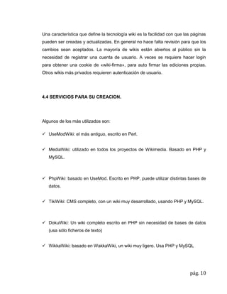 pág. 10
Una característica que define la tecnología wiki es la facilidad con que las páginas
pueden ser creadas y actualizadas. En general no hace falta revisión para que los
cambios sean aceptados. La mayoría de wikis están abiertos al público sin la
necesidad de registrar una cuenta de usuario. A veces se requiere hacer login
para obtener una cookie de «wiki-firma», para auto firmar las ediciones propias.
Otros wikis más privados requieren autenticación de usuario.
4.4 SERVICIOS PARA SU CREACION.
Algunos de los más utilizados son:
 UseModWiki: el más antiguo, escrito en Perl.
 MediaWiki: utilizado en todos los proyectos de Wikimedia. Basado en PHP y
MySQL.
 PhpWiki: basado en UseMod. Escrito en PHP, puede utilizar distintas bases de
datos.
 TikiWiki: CMS completo, con un wiki muy desarrollado, usando PHP y MySQL.
 DokuWiki: Un wiki completo escrito en PHP sin necesidad de bases de datos
(usa sólo ficheros de texto)
 WikkaWiki: basado en WakkaWiki, un wiki muy ligero. Usa PHP y MySQL
 