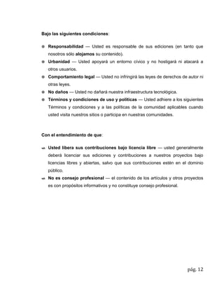 pág. 12
Bajo las siguientes condiciones:
 Responsabilidad — Usted es responsable de sus ediciones (en tanto que
nosotros sólo alojamos su contenido).
 Urbanidad — Usted apoyará un entorno cívico y no hostigará ni atacará a
otros usuarios.
 Comportamiento legal — Usted no infringirá las leyes de derechos de autor ni
otras leyes.
 No daños — Usted no dañará nuestra infraestructura tecnológica.
 Términos y condiciones de uso y políticas — Usted adhiere a los siguientes
Términos y condiciones y a las políticas de la comunidad aplicables cuando
usted visita nuestros sitios o participa en nuestras comunidades.
Con el entendimiento de que:
 Usted libera sus contribuciones bajo licencia libre — usted generalmente
deberá licenciar sus ediciones y contribuciones a nuestros proyectos bajo
licencias libres y abiertas, salvo que sus contribuciones estén en el dominio
público.
 No es consejo profesional — el contenido de los artículos y otros proyectos
es con propósitos informativos y no constituye consejo profesional.
 
