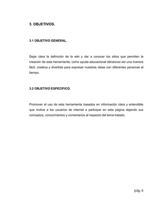 pág. 6
3. OBJETIVOS.
3.1 OBJETIVO GENERAL.
Dejar clara la definición de la wiki y dar a conocer los sitios que permiten la
creación de esta herramienta, como ayuda educacional dándonos así una manera
fácil, creativa y divertida para expresar nuestras ideas con diferentes personas al
tiempo.
3.2 OBJETIVO ESPECIFICO.
Promover el uso de esta herramienta basados en información clara y entendible
que motive a los usuarios de internet a participar en esta página dejando sus
conceptos, conocimientos y comentarios al respecto del tema tratado.
 