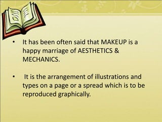 • It has been often said that MAKEUP is a
happy marriage of AESTHETICS &
MECHANICS.
• It is the arrangement of illustrations and
types on a page or a spread which is to be
reproduced graphically.
 