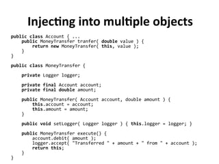 public class Account { ...
public MoneyTransfer tranfer( double value ) {
return new MoneyTransfer( this, value );
}
}
public class MoneyTransfer {
private Logger logger;
private final Account account;
private final double amount;
public MoneyTransfer( Account account, double amount ) {
this.account = account;
this.amount = amount;
}
public void setLogger( Logger logger ) { this.logger = logger; }
public MoneyTransfer execute() {
account.debit( amount );
logger.accept( "Transferred " + amount + " from " + account );
return this;
}
}
Injecting into multiple objects
 