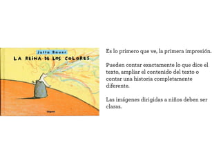 La enorme capacidad expresiva permite
afrontar todo tipo de temáticas.
Provoca al espectador en su sensibilidad,
poniendo en escena situaciones que
requieren una toma de postura.
A medida que el lector crece, en los
libros se prescinde de las imágenes,
van perdiendo importancia. De ser la
protagonista principal, pasa a una por
capitulo, hasta desaparecer.
Pero también los adultos necesitamos la
imagen, nos gusta desentrañar su sentido o
recrearnos en detalles.
 