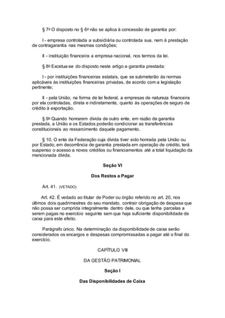 § 7o O disposto no § 6o não se aplica à concessão de garantia por:
I - empresa controlada a subsidiária ou controlada sua, nem à prestação
de contragarantia nas mesmas condições;
II - instituição financeira a empresa nacional, nos termos da lei.
§ 8o Excetua-se do disposto neste artigo a garantia prestada:
I - por instituições financeiras estatais, que se submeterão às normas
aplicáveis às instituições financeiras privadas, de acordo com a legislação
pertinente;
II - pela União, na forma de lei federal, a empresas de natureza financeira
por ela controladas, direta e indiretamente, quanto às operações de seguro de
crédito à exportação.
§ 9o Quando honrarem dívida de outro ente, em razão de garantia
prestada, a União e os Estados poderão condicionar as transferências
constitucionais ao ressarcimento daquele pagamento.
§ 10. O ente da Federação cuja dívida tiver sido honrada pela União ou
por Estado, em decorrência de garantia prestada em operação de crédito, terá
suspenso o acesso a novos créditos ou financiamentos até a total liquidação da
mencionada dívida.
Seção VI
Dos Restos a Pagar
Art. 41. (VETADO)
Art. 42. É vedado ao titular de Poder ou órgão referido no art. 20, nos
últimos dois quadrimestres do seu mandato, contrair obrigação de despesa que
não possa ser cumprida integralmente dentro dele, ou que tenha parcelas a
serem pagas no exercício seguinte sem que haja suficiente disponibilidade de
caixa para este efeito.
Parágrafo único. Na determinação da disponibilidade de caixa serão
considerados os encargos e despesas compromissadas a pagar até o final do
exercício.
CAPÍTULO VIII
DA GESTÃO PATRIMONIAL
Seção I
Das Disponibilidades de Caixa
 