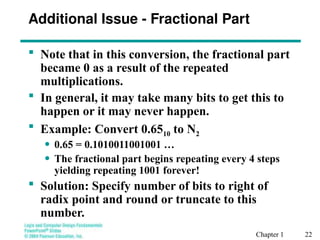 Chapter 1 22
Additional Issue - Fractional Part
 Note that in this conversion, the fractional part
became 0 as a result of the repeated
multiplications.
 In general, it may take many bits to get this to
happen or it may never happen.
 Example: Convert 0.6510 to N2
• 0.65 = 0.1010011001001 …
• The fractional part begins repeating every 4 steps
yielding repeating 1001 forever!
 Solution: Specify number of bits to right of
radix point and round or truncate to this
number.
 
