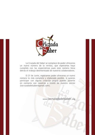 La Cruzada del Saber se complace de poder ofreceros
un nuevo número de la revista, que esperamos haya
cumplido con las expectativas pues este número lleva
detrás el trabajo desinteresado de nuestros colaboradores.
El 21 de Junio, esperamos poder ofreceros un nuevo
número lo más completo y elaborado posible, si quieres
participar con alguna creación propia puedes ponerte
en contacto con nosotros a través de nuestro correo
(lacruzadadelsaber@gmail.com).
www.lacruzadadelsaber.org
 