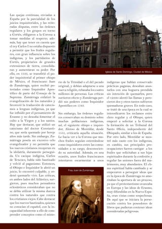 Las quejas continuas, enviadas a
España por la parcialidad de los
juicios inquisitoriales, y las reite-
radas disputas, entre las órdenes
regulares y los grupos en torno
a Cortés, obligaron a la Corona a
tomar medidas al respecto; ade-
más, hay que tener en cuenta que
el rey Carlos I no estaba dispuesto
a permitir que los frailes regula-
res, con gran influencia sobre los
indígenas, y los partidarios de
Cortés, propietarios de grandes
extensiones de tierra, consolida-
ran y aumentaran su poder. Por
ello, en 1533, se transfirió el po-
der inquisitorial al primer obispo
de México, el franciscano Juan
de Zumárraga, quien recibió po-
testades como Inquisidor Apos-
tólico de parte del Consejo de la
Suprema. Zumárraga enfatizó la
evangelización de los naturales y
favoreció la traducción de catecis-
mos a lenguas indígenas, ya que
fue influido por el pensamiento de
Erasmo y no deseaba fomentar el
culto a la Virgen y a los santos.
Hay que destacar, que utilizó un
catecismo del doctor Constanti-
no, que sería quemado por hereje
años más tarde. Sin embargo, Zu-
márraga poseía un excesivo celo
evangelizador y no permitía que
los nuevos cristianos recayeran en
la idolatría, duramente persegui-
da. Un cacique indígena, Carlos
de Texcoco, había sido bautizado
y volvió al paganismo. Entonces,
el Obispo e Inquisidor le abrió un
juicio, lo encontró culpable, y or-
denó quemarlo vivo. Las críticas,
en ambos lados del Atlántico, sur-
gieron, pues muchos pensadores
eclesiásticos consideraban que no
se debía utilizar la misma dureza
contra los naturales que contra
los cristianos viejos. Cabe destacar
que los nuevos bautizados, quienes
no conocían el español, con la in-
capacidad inherente a ello de com-
prender conceptos como el miste-
indígenas que habían conservado
prácticas paganas, deseaban asus-
tarlos con una hoguera prendida
sin intención de quemarlos; pero
el viento alentó las llamas y pere-
cieron dos y otros tantos sufrieron
quemaduras graves. En todo caso,
se trató de una época en la cual se
intensificaron los reclamos entre
clero regular y el Obispo, quien
empezó a solicitar a la Corona
la formación de un Tribunal del
Santo Oficio, independiente del
Obispado, similar a los de España.
Por otro lado, Montúfar se mos-
tró más cauto con los indígenas,
en cambio, sus principales pre-
ocupaciones fueron castigar a los
frailes que solicitaban a sus hijas
espirituales durante la confesión y
regular las uniones fuera del ma-
trimonio, muy abundantes. El cli-
ma espiritual había cambiado y se
empezaron a perseguir ideas que
en la época de Zumárraga no ame-
ritaban la apertura de un proceso,
ya que el protestantismo avanzaba
en Europa y las ideas de Erasmo,
muy difundidas en la Nueva Espa-
ña, eran vistas como sospechosas.
De aquí que se iniciara la perse-
cución contra los poseedores de
libros que pudieran contener ideas
consideradas peligrosas.
rio de la Trinidad o el del pecado
original, y debían adaptarse a una
nueva religión, rebasaba los cuatro
millones de personas. Las críticas
surtieron efecto y Zumárraga per-
dió sus poderes como Inquisidor
Apostólico en 1543.
Sin embargo, las órdenes regula-
res conservaban su dominio sobre
muchas poblaciones indígenas,
así, el siguiente obispo e inquisi-
dor, Alonso de Montúfar, desde
1551, criticaría aquella situación.
Le hacia ver a la Corona que mu-
chos frailes seguían ostentándose
como inquisidores entre las comu-
nidades a su cargo, desconocien-
do su autoridad. Además, en una
ocasión, unos frailes franciscanos
intentaron escarmentar a unos
Iglesia de Santo Domingo, Ciudad de México
Fray Juan de Zumárraga
 
