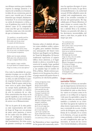 sus últimas sonrisas, pero también
soporta la amarga ausencia o la
muerte de su familia en el momen-
to dulce de sus existencias, para de
nuevo caer vencido por el aroma
femenino que siempre, fatalmente,
le hechizó. Y en versos irá dejando
su estela de desamores y dicha, y
con él podemos hoy sentir la vida
abrirse como él la comprendió,
como una flor que sin remedio se
marchita, como una vela encendi-
da que a sí misma se devora.
“Ir y quedarse y, con quedar, partirse,
Partir sin alma y ir con alma ajena,
Oír la dulce voz de una sirena
Y no poder del árbol desasirse;
Arder como la vela y consumirse
Haciendo torres sobre tierna arena;
Caer de un cielo y ser demonio en pena
Y de serlo jamás arrepentirse;
Hablar entre las mudas soledades,
Pedir, pues resta, sobre fe paciencia,
Y lo que es temporal llamar eterno;
Creer sospechas y negar verdades,
Es lo que llaman en el mundo ausencia,
Fuego en el alma y en la vida infierno.”
Con toda la pluralidad de pensa-
mientos irrumpe con su vida (Er-
lebnis) en el arte, porque él, como
su obra, no sabe de límites ni pue-
de respetar fronteras terrenales o
divinas. Todo lo quiso, todo lo fue,
unas veces se jactó, otras flageló
su cuerpo hasta purificarlo, pero
siempre convirtiendo en materia
de arte la sustancia de su vida.
Esta característica fue única en la
poesía española y aun en la euro-
pea. De hecho, en este sentido pue-
de unirse con el Romanticismo.
Tal vez la parte de la obra poéti-
ca más representativa del estilo
de Lope de Vega son sus poemas
de amor entre pastores, a través
de los cuales toca los dobles sec-
tores de inteligencia (concepto),
imaginación (fantasía) y humani-
dad (sentimiento). En estas series
de poemas construye su realidad
literaria sobre el símbolo del pas-
tor como caballero noble y apues-
to galán, pero también introduce
una anticipación del futuro tono
burlesco que llegará con las Rimas
de Tomé de Burguillos. El huerto
tradicional representa el espacio
idílico, locus amoenus, y el lugar
donde se añora y recuerda la pre-
sencia de la amada. Lope quedará
representado en Belardo, el pastor,
y sus amadas bajo el nombre de
Filis y Belisa. Desde entonces po-
demos revivir las penas, los celos y
el juego amorío del pastor frente a
su pastora, la vida hecha palabra:
“Llenos de lágrimas tristes
Tiene Belardo los ojos
Porque muestra Belisa
Graves los suyos hermosos.
Celos mortales han sido
La causa injusta de todo,
Y porque lo aprenda dice
Con lágrimas y sollozos:
El cielo me condene a terno lloro
Si no aborrezco a Filis y te adoro.
Mal haya el fingido amado,
lisonjero y mentiroso,
que juzgó mi voluntad
por la voz del vulgo loco;
y a mí, necio, que dejé
por el viejo lodo el oro,
y por lo que es propio mío
lo que siempre fue de todos.
El cielo me condene a eterno lloro,
si no aborrezco a Filis y te adoro.”
La Naturaleza se hace copartícipe
de las penas del enamorado, mien-
tras los apetitos divergen el recto
proceder de la razón, lo que lleva
irremediablemente a la esclavitud
sensual. El libre albedrío carece de
verdad, está completamente anu-
lado si los sentidos controlan el
devenir del pastor-poeta. No hay
cabida para el Fatum (Destino), el
amor mismo se corona como Fa-
tum fatal, pues no se puede evi-
tar y además lleva a la condena.
Veamos esa posesión del alma en
los derroteros incontrolables del
amor o, más bien, en poder de la
mujer que ama:
“La verde primavera
De mis floridos años
Pasé cautivo, amor, en tus prisiones,
Y en la cadena fiera,
Cantando mis engaños,
Lloré con mi razón tus sinrazones,
Amargas confusiones
Del tiempo que has tenido
Ciega mi alma y loco mi sentido.
Mas ya que el fiero yugo
Que mi cerviz domaba
Desata el desengaño con tu afrenta,
Y al mismo sol enjugo
Que un tiempo me abrasaba
La ropa que saqué de la tormenta,
Con voz libre y esenta
Al desengaño santo
Consagro altares y alabanzas canto.”
Lope como
narrador lírico
Ante todo es el Fénix un narrador
que da importancia a la historia en
sí y no tanto al modo de narrar. La
fecundidad de toda su obra litera-
ria –tanto en el teatro como en la
poesía- es un reflejo de su riqueza
vital, pues ha aprendido a amar la
vida con todas sus carencias, pero
también a exaltarla en su conti-
nuo fluir. Las ganas de explorar su
alma tienen repercusión en la for-
ma y contenido de su arte. A dife-
rencia de Góngora, que trabaja la
forma de lo narrado, él se centra
en la historia, a la que ya percibe
como profunda y total sin ningu-
na otra complicación más que la
necesaria. A través de los versos
724-732 de Soledades y del poema
Cupido, Amor vencedor
obra de Michelangelo da Caravaggio
 