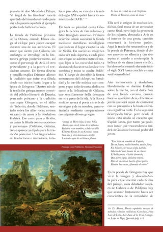 presión de don Menéndez Pelayo,
“el ángel de las tinieblas” nacerá
apartado del mundanal ruido para
dar a la poesía española el ejemplo
perfecto de belleza barroca.
La fábula de Polifemo proviene
de la Odisea, cuando Ulises cie-
ga al cíclope para poder escapar
durante una de sus aventuras. El
amor que siente por Galatea, sin
embargo, se introdujo en la lite-
ratura griega posteriormente, así
como el personaje de Acis, el otro
pretendiente y a la postre el ver-
dadero amante. De forma directa
y sencilla explica Dámaso Alonso
la tradición que sufre esta fábula
desde sus inicios hasta llegar a la
época de Góngora: “Dentro aún de
la tradición griega, menos conoci-
do del público literario de España,
pero más próximo a la tradición
que sigue Góngora, es el idilio
de Teócrito, donde Polifemo, sen-
tado sobra las altas rocas, entona
su canto de amor a la desdeñosa
Galatea. Ese canto pasa a Ovidio,
en quien la fábula con sus acciones
y personajes (Polifemo, Galatea,
Acis) aparece ya fijada para la tra-
dición posterior. Una larga cadena
de traductores e imitadores, tota-
les o parciales, se vincula a través
del siglo XVI español hasta los co-
mienzos del XVII.” 10
En toda su plenitud canta Gón-
gora la belleza de tan doloroso y
fatal triángulo amoroso. Primero
describe dónde sucederá la fábula
mediante metáforas mitológicas
que indican el lugar exacto: la isla
de Sicilia. En sucesivas imágenes
cada vez más ásperas, a cada paso
con el que se adentra entre el bos-
que, lejos la luz, oscuridad todo, va
alcanzando la caverna donde entre
sombras y rocas se oculta Polife-
mo. Y luego de describir la fuerza
monstruosa del cíclope, su feroci-
dad y la terrible música que com-
pone y que todo devasta, dedica su
canto a la delicadeza de Galatea,
que sencillamente bella descansa
en otra parte de la isla. A la blanca
ninfa se acerca el poeta a través de
su origen y de su nombre, para re-
tratarla mediante comparaciones
con algunas diosas griegas:
“Ninfa de Doris hija, la más bella,
Adora, que vio el reino de la espuma.
Galatea es su nombre, y dulce en ella
El terno Venus de sus Gracias suma.
Son una y otra luminosa estrella
Lucientes ojos de su blanca pluma:
Si roca de cristal no es de Neptuno,
Pavón de Venus es, cisne de Juno.”
Ella será el origen de muchas des-
dichas, fatal musa de un atronador
canto final, pero bajo la presencia
de los pájaros, abrazada a Acis en
el interior de una gruta, también
encarnará la hirviente pasión.
Aquí la tradición renacentista y de
la poesía de Petrarca, donde el de-
seo amoroso se silencia y tan sólo
aspira el amado a contemplar la
belleza de su dama (amor cortés),
ha ido evolucionando durante todo
el siglo XVI hasta concluir en una
sutil sensualidad.
Aún inconsciente y desdeñosa,
blandamente se duerme Galatea
sobre la hierba, con el dulce fluir
de una fuente cercana, cuando
hace su aparición Acis, el hermoso
joven que será capaz de enamorar
con su presencia a la hasta enton-
ces orgullosa ninfa. Es la suya una
descripción breve, pero desde el
inicio está unido al encanto que
Cupido lanza, por tanto ya pode-
mos intuir qué trascendencia ten-
drá en Galatea el sensual poder del
joven:
“Era Acis un venablo de Cupido,
De un fauno, medio hombre, medio fiera,
En Simetis, hermosa ninfa, habido,
Gloria del mar, honor de su ribera.
El bello imán, el ídolo dormido,
Que acero sigue, idólatra venera,
Rico de cuanto el huerto ofrece pobre,
Rinden las vacas y fomenta el robre.”
En la poesía de Góngora hay que
vivir la imagen y desentrañar-
la para experimentar cada brizna
del paisaje, cada delatador suspi-
ro de Galatea o de Polifemo; hay
que avanzar lentamente hasta ser
conscientes de la convulsión de
10. D. Alonso, Poesía española: ensayo de
métodos y límites estilísticos: Garcilaso, Fray
Luis de León, San Juan de la Cruz, Góngo-
ra, Lope de Vega, Quevedo pág. 315
Paísaje con Polifemo, Nicolas Poussin
 