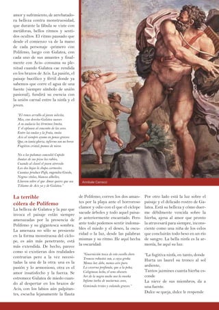amor y sufrimiento, de arrebatado-
ra belleza contra monstruosidad,
que durante la fábula se viste con
metáforas, bellos ritmos y senti-
dos ocultos. El ritmo pausado que
desde el comienzo va de la mano
de cada personaje -primero con
Polifemo, luego con Galatea, con
cada uno de sus amantes y final-
mente con Acis- consuma su ple-
nitud cuando Galatea cae rendida
en los brazos de Acis. La pasión, el
paisaje bucólico y fértil donde ya
sabemos que corre el agua de una
fuente (siempre símbolo de unión
pasional), fundirá su esencia con
la unión carnal entre la ninfa y el
joven.
“El ronco arrullo al joven solicita,
Mas, con desvíos Galatea suaves
A su audacia los términos limita,
Y el aplauso al concento de las aves.
Entre las ondas y la fruta, imita
Acis al siempre ayuno en penas graves:
Que, en tanta gloria, infierno son no breve
Fugitivo cristal, pomos de nieve.
No a las palomas concedió Cupido
Juntar de sus picos los rubíes,
Cuando al clavel el joven atrevido
Las dos hojas le chupa carmesíes.
Cuantas produce Pafo, engendra Gnido,
Negras vïolas, blancos alhelíes,
Llueven sobre el que Amor quiere que sea
Tálamo de Acis ya y de Galatea.”
La terrible
cólera de Polifemo
La belleza de Galatea y la paz que
invoca el paisaje están siempre
amenazadas por la presencia de
Polifemo y su gigantesca sombra.
La amenaza no sólo se presiente
en la forma monstruosa del cíclo-
pe, es aún más penetrante, está
más extendida. De hecho, parece
como si existieran dos realidades
contrarias pero a la vez necesi-
tadas la una de la otra: una es la
pasión y lo armonioso, otra es el
amor insatisfecho y la fuerza. Se
estremece Galatea de miedo cuan-
do al despertar en los brazos de
Acis, con los labios aún palpitan-
tes, escucha lejanamente la flauta
de Polifemo; corren los dos aman-
tes por la playa ante el horroroso
clamor y odio con el que el cíclope
sacude árboles y todo aquel paisa-
je anteriormente encantado. Pero
ante todo podemos sentir indoma-
bles el miedo y el deseo, la oscu-
ridad o la luz, desde las palabras
mismas y su ritmo. He aquí hecha
la oscuridad:
“Guarnición tosca de este escollo duro
Troncos robustos son, a cuya greña
Menos luz debe, menos aire puro
La caverna profunda, que a la peña;
Caliginoso lecho, el seno obscuro
Ser de la negra noche nos lo enseña
Infame turba de nocturnas aves,
Gimiendo tristes y volando graves.”
Por otro lado está la luz sobre el
paisaje y el delicado rostro de Ga-
latea. Está su belleza y cómo duer-
me débilmente vencida sobre la
hierba, ajena al amor que pronto
la atravesará para siempre, incons-
ciente como una niña de los celos
que concluirán todo beso en un río
de sangre. La bella ninfa es la ar-
monía, he aquí su luz:
“La fugitiva ninfa, en tanto, donde
Hurta un laurel su tronco al sol
ardiente,
Tantos jazmines cuanta hierba es-
conde
La nieve de sus miembros, da a
una fuente.
Dulce se queja, dulce le responde
Annibale Carracci
 