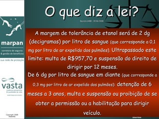 De 6 dg por litro de sangue em diante  (que corresponde a 0,3 mg por litro de ar expelido dos pulmões):  detenção de 6 meses a 3 anos, multa e suspensão ou proibição de se obter a permissão ou a habilitação para dirigir veículo. O que diz a lei? Decreto 6488 – 19/06/2008 A margem de tolerância de etanol será de 2 dg (decigramas) por litro de sangue  ( que corresponde a 0,1 mg por litro de ar expelido dos pulmões).  Ultrapassado este limite: multa de R$957,70 e suspensão do direito de dirigir por 12 meses. DENATRAN Copyright 2008 MARPAN 